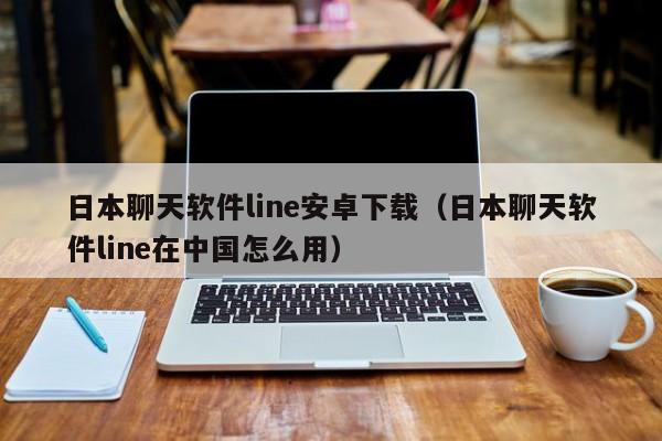 日本聊天软件line安卓下载（日本聊天软件line在中国怎么用）