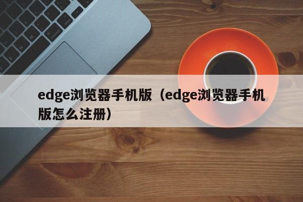 edge浏览器手机版（edge浏览器手机版怎么注册）